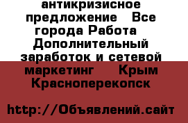 антикризисное предложение - Все города Работа » Дополнительный заработок и сетевой маркетинг   . Крым,Красноперекопск